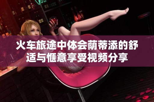 火车旅途中体会荫蒂添的舒适与惬意享受视频分享