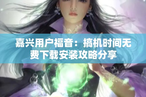 嘉兴用户福音：搞机时间无费下载安装攻略分享