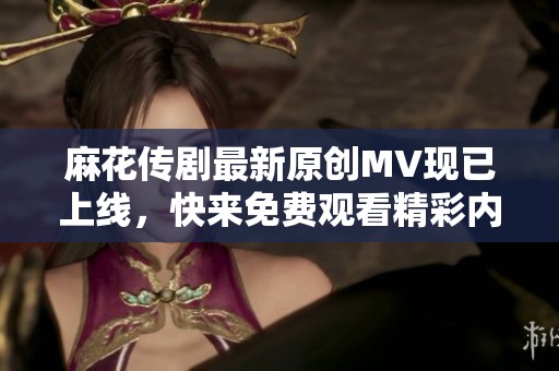 麻花传剧最新原创MV现已上线，快来免费观看精彩内容！