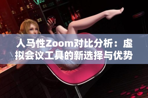 人马性Zoom对比分析：虚拟会议工具的新选择与优势