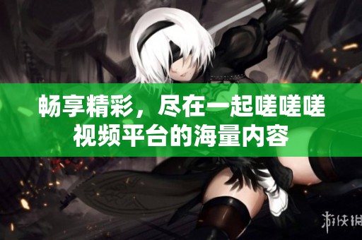 畅享精彩，尽在一起嗟嗟嗟视频平台的海量内容