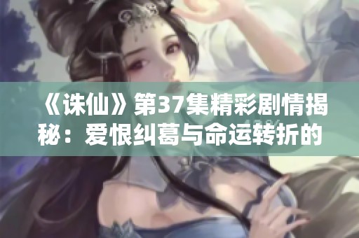 《诛仙》第37集精彩剧情揭秘：爱恨纠葛与命运转折的交织