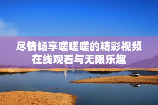尽情畅享嗟嗟嗟的精彩视频在线观看与无限乐趣