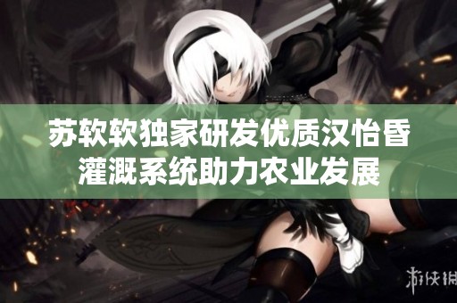 苏软软独家研发优质汉怡昏灌溉系统助力农业发展
