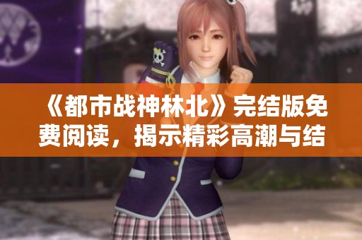 《都市战神林北》完结版免费阅读，揭示精彩高潮与结局真相