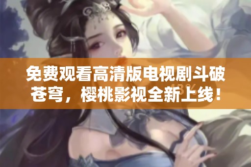 免费观看高清版电视剧斗破苍穹，樱桃影视全新上线！