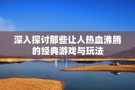 深入探讨那些让人热血沸腾的经典游戏与玩法