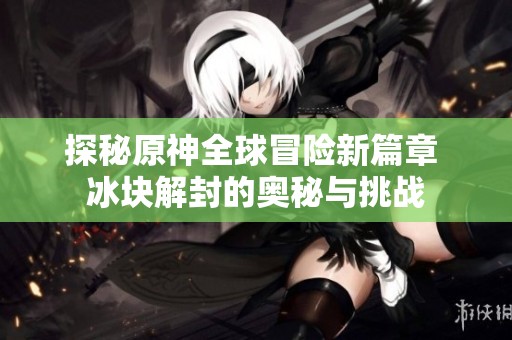 探秘原神全球冒险新篇章 冰块解封的奥秘与挑战