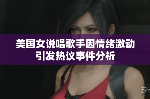 美国女说唱歌手因情绪激动引发热议事件分析