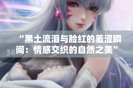 “黑土流泪与脸红的羞涩瞬间：情感交织的自然之美”