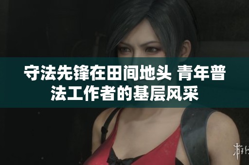 守法先锋在田间地头 青年普法工作者的基层风采