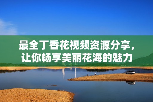 最全丁香花视频资源分享，让你畅享美丽花海的魅力