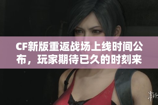CF新版重返战场上线时间公布，玩家期待已久的时刻来临