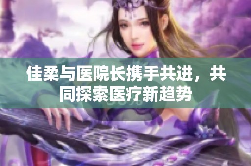 佳柔与医院长携手共进，共同探索医疗新趋势