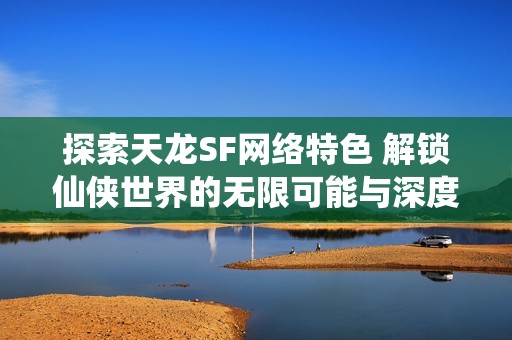 探索天龙SF网络特色 解锁仙侠世界的无限可能与深度体验