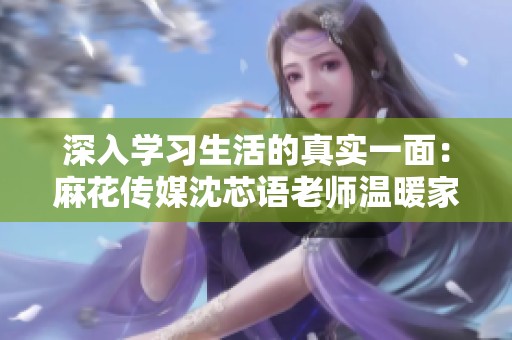 深入学习生活的真实一面：麻花传媒沈芯语老师温暖家访记