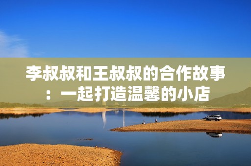 李叔叔和王叔叔的合作故事：一起打造温馨的小店
