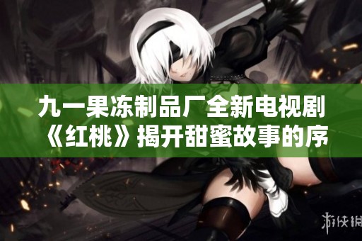 九一果冻制品厂全新电视剧《红桃》揭开甜蜜故事的序幕