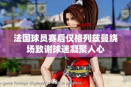 法国球员赛后仅格列兹曼绕场致谢球迷凝聚人心
