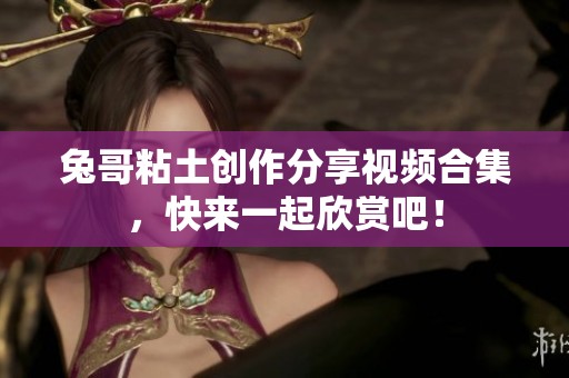兔哥粘土创作分享视频合集，快来一起欣赏吧！