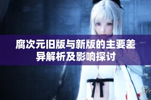腐次元旧版与新版的主要差异解析及影响探讨