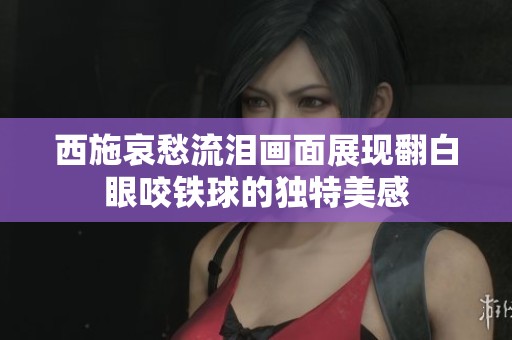 西施哀愁流泪画面展现翻白眼咬铁球的独特美感
