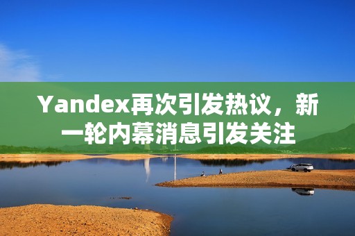 Yandex再次引发热议，新一轮内幕消息引发关注