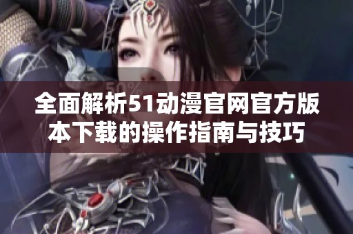 全面解析51动漫官网官方版本下载的操作指南与技巧