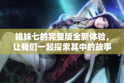 姐妹七的完整版全新体验，让我们一起探索其中的故事与情感