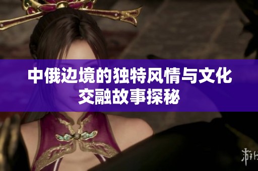 中俄边境的独特风情与文化交融故事探秘