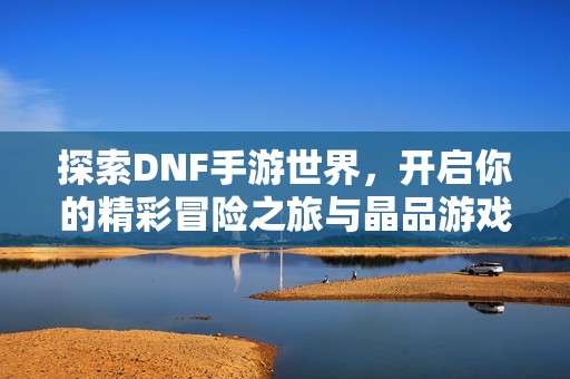 探索DNF手游世界，开启你的精彩冒险之旅与晶品游戏一起前行