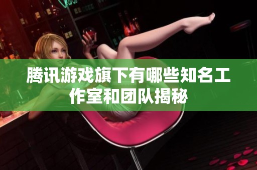 腾讯游戏旗下有哪些知名工作室和团队揭秘
