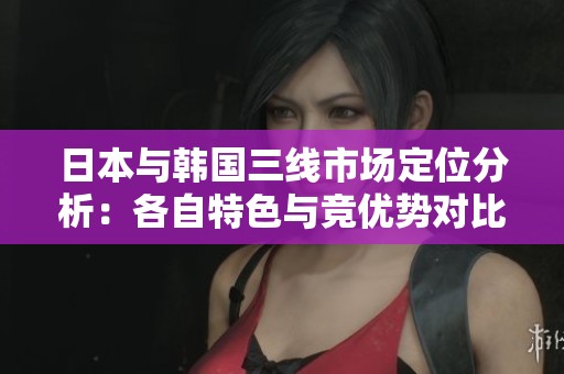 日本与韩国三线市场定位分析：各自特色与竞优势对比