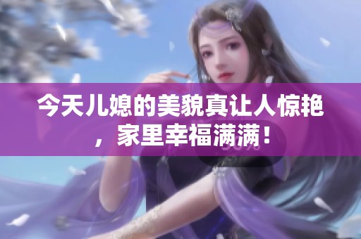今天儿媳的美貌真让人惊艳，家里幸福满满！