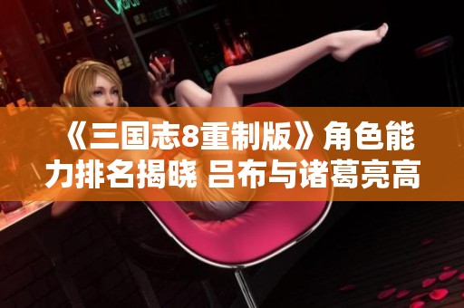 《三国志8重制版》角色能力排名揭晓 吕布与诸葛亮高居榜首
