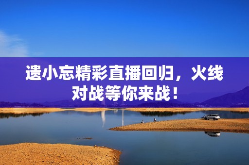 遗小忘精彩直播回归，火线对战等你来战！