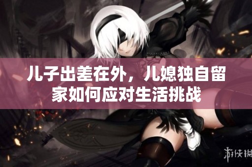 儿子出差在外，儿媳独自留家如何应对生活挑战