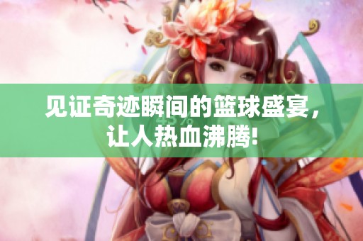 见证奇迹瞬间的篮球盛宴，让人热血沸腾!