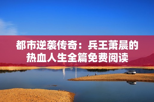 都市逆袭传奇：兵王萧晨的热血人生全篇免费阅读