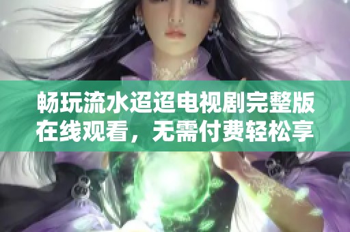畅玩流水迢迢电视剧完整版在线观看，无需付费轻松享受