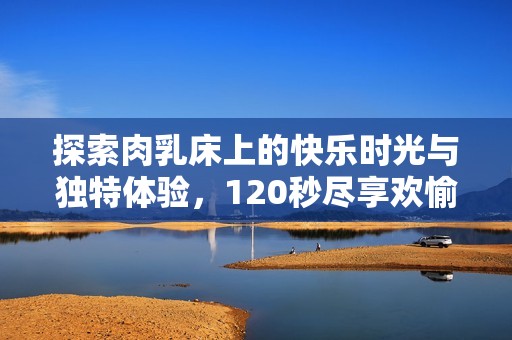 探索肉乳床上的快乐时光与独特体验，120秒尽享欢愉