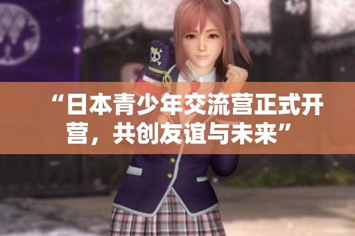 “日本青少年交流营正式开营，共创友谊与未来”