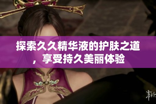 探索久久精华液的护肤之道，享受持久美丽体验