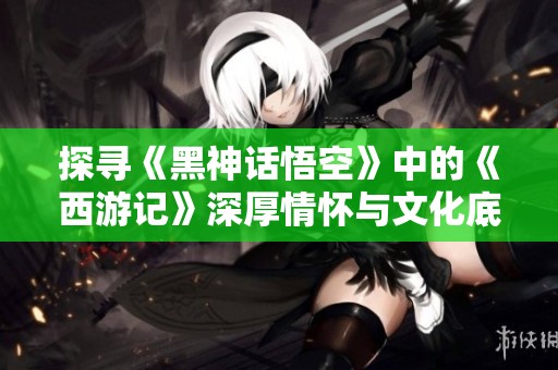 探寻《黑神话悟空》中的《西游记》深厚情怀与文化底蕴