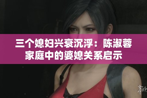 三个媳妇兴衰沉浮：陈淑蓉家庭中的婆媳关系启示