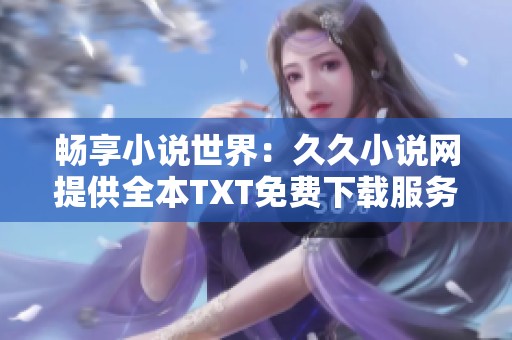畅享小说世界：久久小说网提供全本TXT免费下载服务