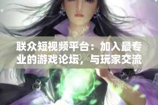 联众短视频平台：加入最专业的游戏论坛，与玩家交流互动