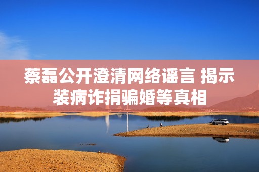 蔡磊公开澄清网络谣言 揭示装病诈捐骗婚等真相