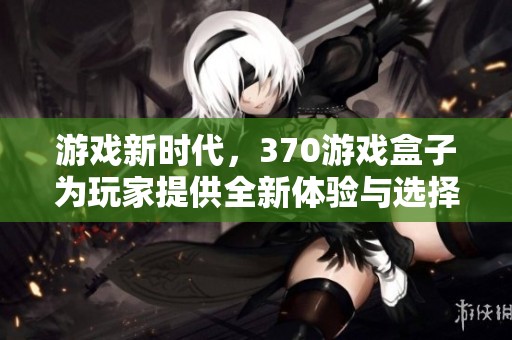 游戏新时代，370游戏盒子为玩家提供全新体验与选择
