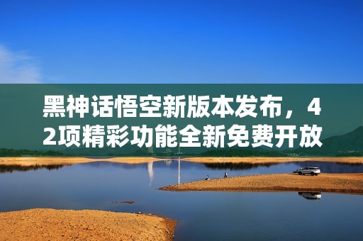 黑神话悟空新版本发布，42项精彩功能全新免费开放，快来体验吧